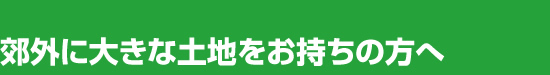 郊外に大きな土地をお持ちの方へ