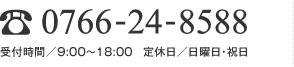 0766-24-8588 受付時間／9:00～18:00　定休日／日曜・祝日