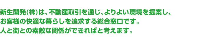 新生開発(株)は、不動産取引を通じ、よりよい環境を提案し、お客様の快適な暮らしを追求する総合窓口です。人と街との素敵な関係ができればと考えます。