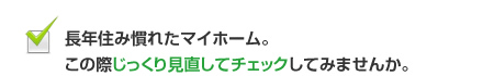 長年住み慣れたマイホーム。この際じっくり見直してチェックしてみませんか。