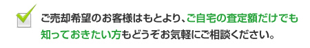 ご売却希望のお客様はもとより、ご自宅の査定額だけでも知っておきたい方もどうぞお気軽にご相談ください。